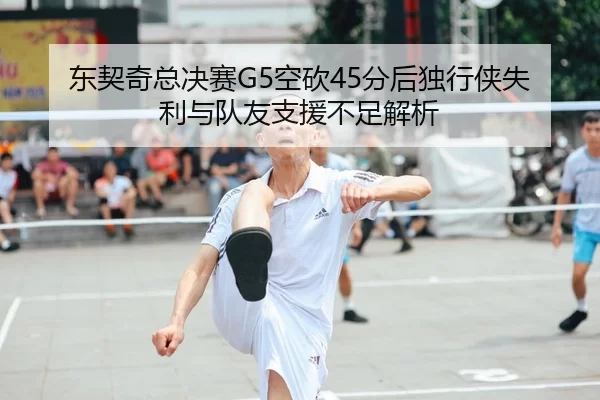 东契奇总决赛G5空砍45分后独行侠失利与队友支援不足解析
