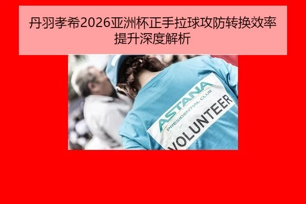 丹羽孝希2026亚洲杯正手拉球攻防转换效率提升深度解析